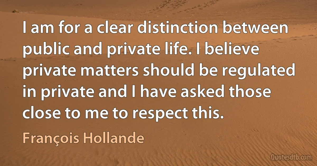 I am for a clear distinction between public and private life. I believe private matters should be regulated in private and I have asked those close to me to respect this. (François Hollande)