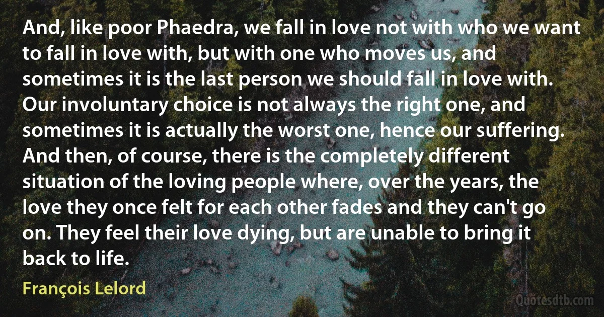 And, like poor Phaedra, we fall in love not with who we want to fall in love with, but with one who moves us, and sometimes it is the last person we should fall in love with. Our involuntary choice is not always the right one, and sometimes it is actually the worst one, hence our suffering. And then, of course, there is the completely different situation of the loving people where, over the years, the love they once felt for each other fades and they can't go on. They feel their love dying, but are unable to bring it back to life. (François Lelord)