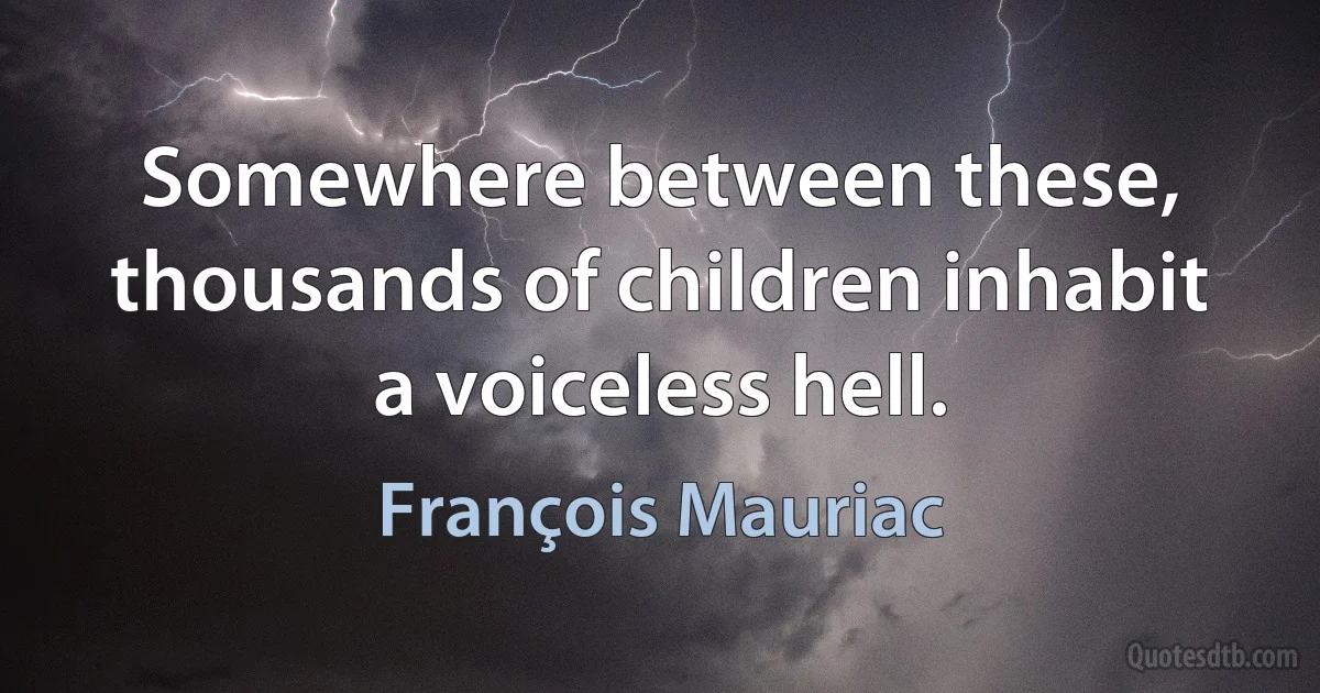 Somewhere between these, thousands of children inhabit a voiceless hell. (François Mauriac)