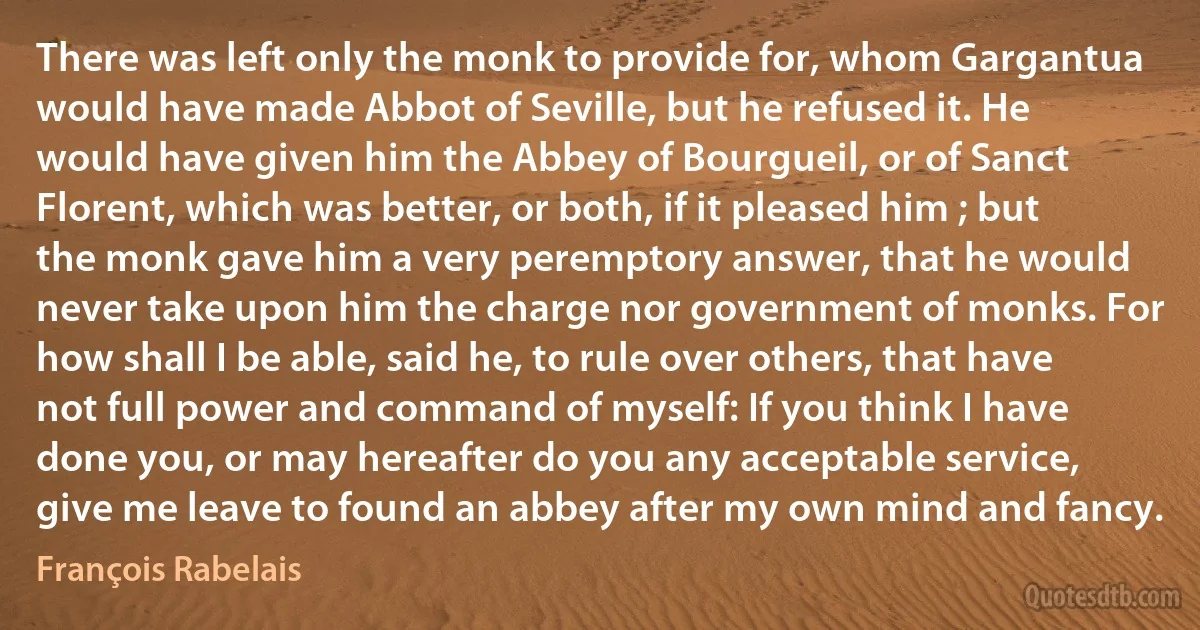 There was left only the monk to provide for, whom Gargantua would have made Abbot of Seville, but he refused it. He would have given him the Abbey of Bourgueil, or of Sanct Florent, which was better, or both, if it pleased him ; but the monk gave him a very peremptory answer, that he would never take upon him the charge nor government of monks. For how shall I be able, said he, to rule over others, that have not full power and command of myself: If you think I have done you, or may hereafter do you any acceptable service, give me leave to found an abbey after my own mind and fancy. (François Rabelais)