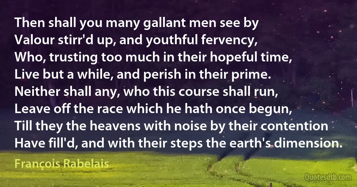 Then shall you many gallant men see by
Valour stirr'd up, and youthful fervency,
Who, trusting too much in their hopeful time,
Live but a while, and perish in their prime.
Neither shall any, who this course shall run,
Leave off the race which he hath once begun,
Till they the heavens with noise by their contention
Have fill'd, and with their steps the earth's dimension. (François Rabelais)