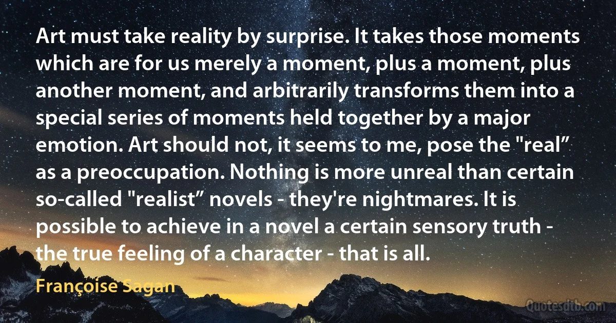 Art must take reality by surprise. It takes those moments which are for us merely a moment, plus a moment, plus another moment, and arbitrarily transforms them into a special series of moments held together by a major emotion. Art should not, it seems to me, pose the "real” as a preoccupation. Nothing is more unreal than certain so-called "realist” novels - they're nightmares. It is possible to achieve in a novel a certain sensory truth - the true feeling of a character - that is all. (Françoise Sagan)