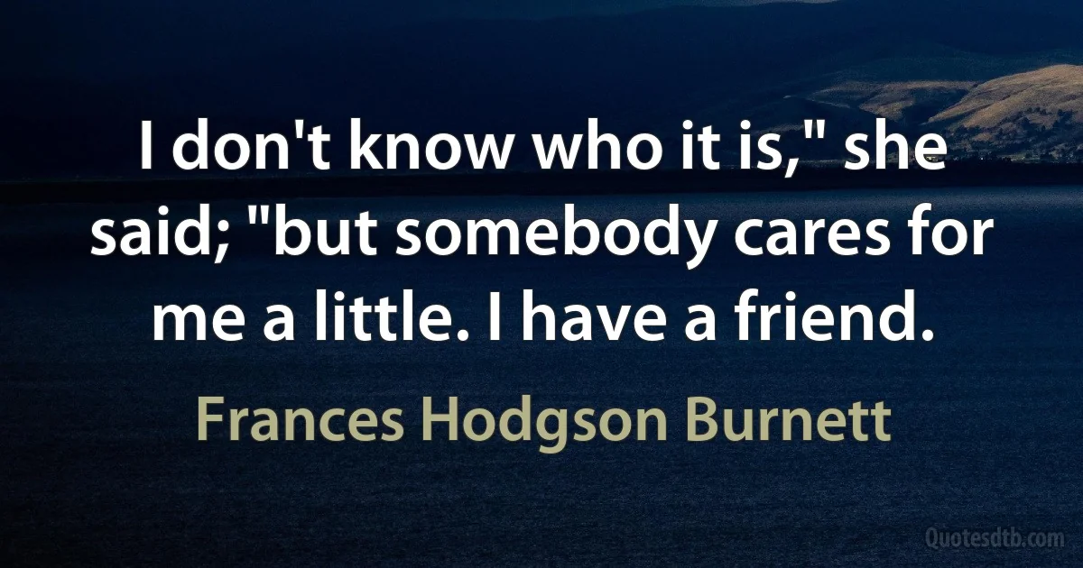 I don't know who it is," she said; "but somebody cares for me a little. I have a friend. (Frances Hodgson Burnett)