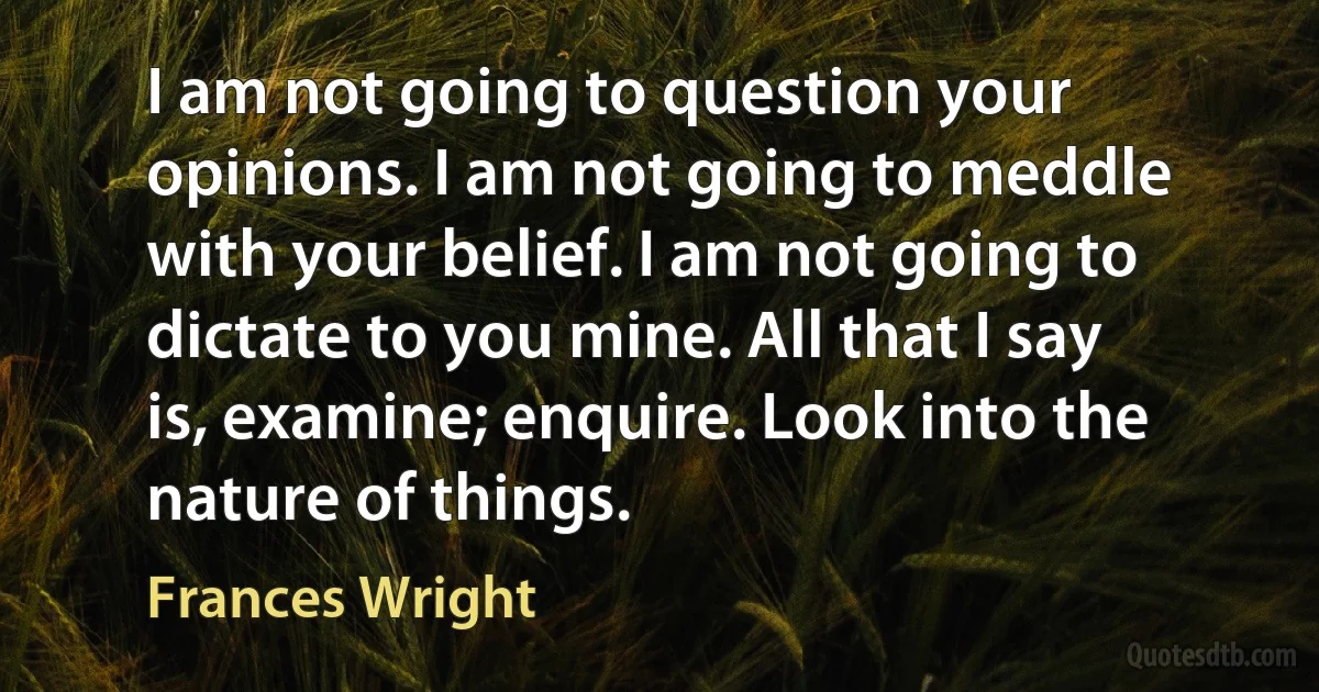 I am not going to question your opinions. I am not going to meddle with your belief. I am not going to dictate to you mine. All that I say is, examine; enquire. Look into the nature of things. (Frances Wright)