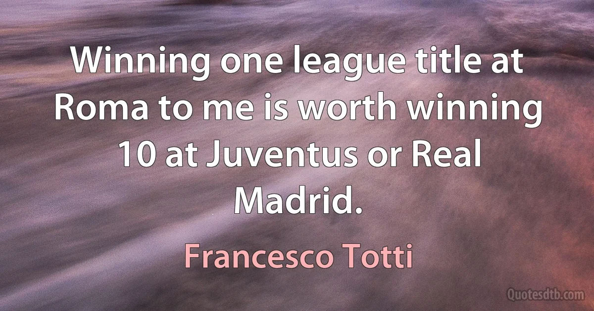 Winning one league title at Roma to me is worth winning 10 at Juventus or Real Madrid. (Francesco Totti)