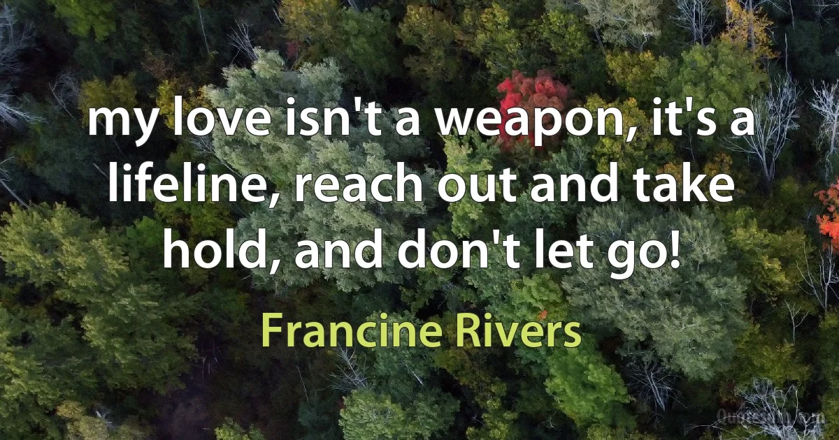 my love isn't a weapon, it's a lifeline, reach out and take hold, and don't let go! (Francine Rivers)