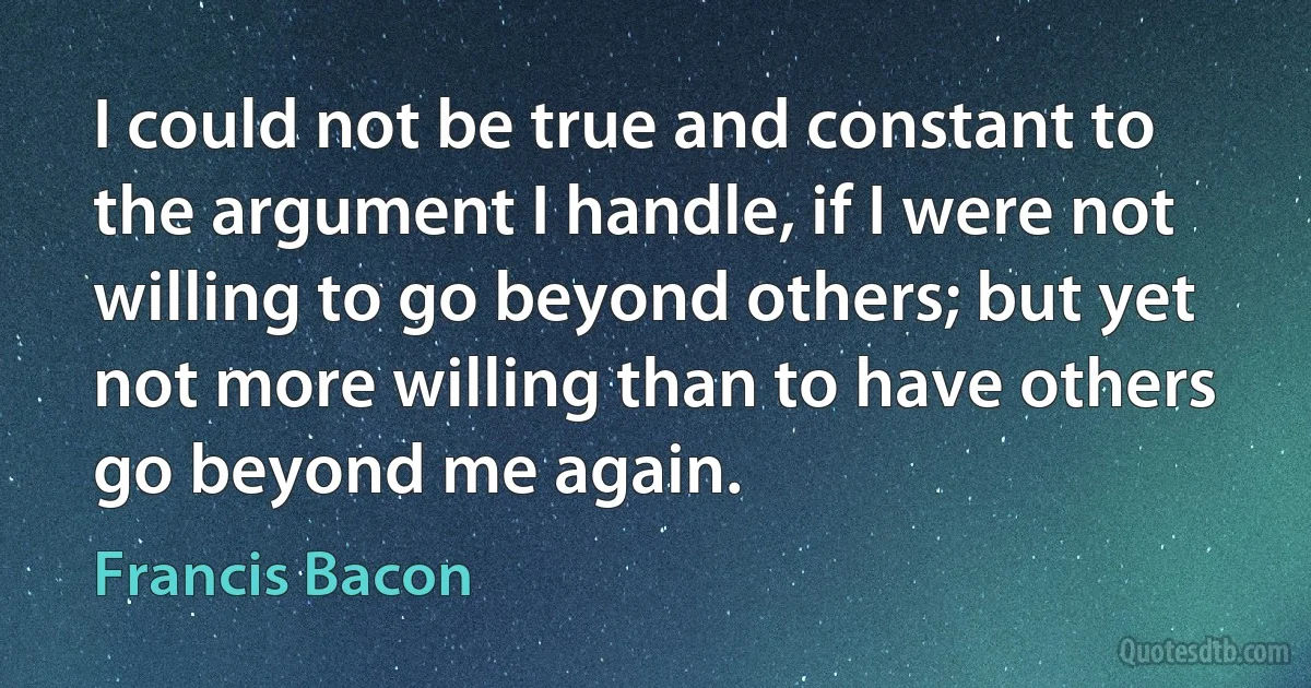 I could not be true and constant to the argument I handle, if I were not willing to go beyond others; but yet not more willing than to have others go beyond me again. (Francis Bacon)