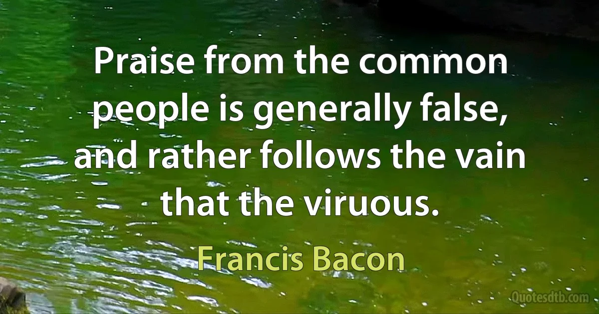 Praise from the common people is generally false, and rather follows the vain that the viruous. (Francis Bacon)