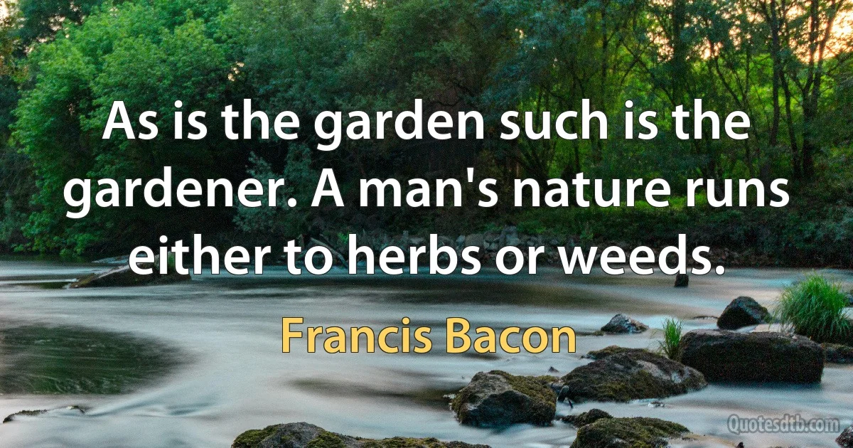 As is the garden such is the gardener. A man's nature runs either to herbs or weeds. (Francis Bacon)