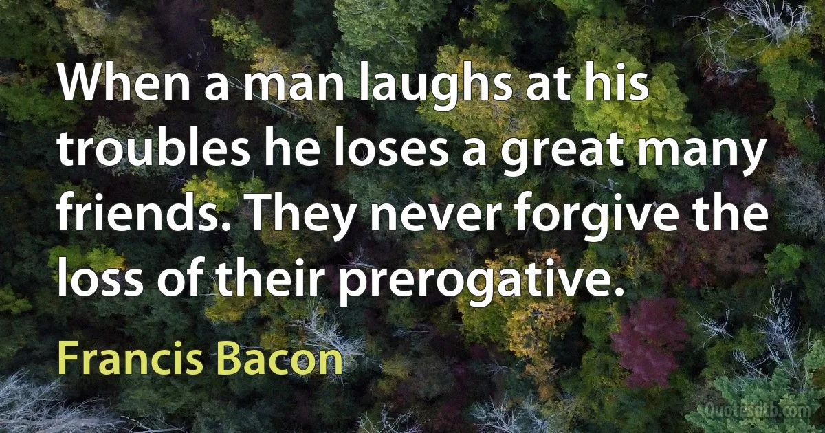 When a man laughs at his troubles he loses a great many friends. They never forgive the loss of their prerogative. (Francis Bacon)