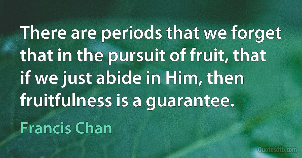 There are periods that we forget that in the pursuit of fruit, that if we just abide in Him, then fruitfulness is a guarantee. (Francis Chan)