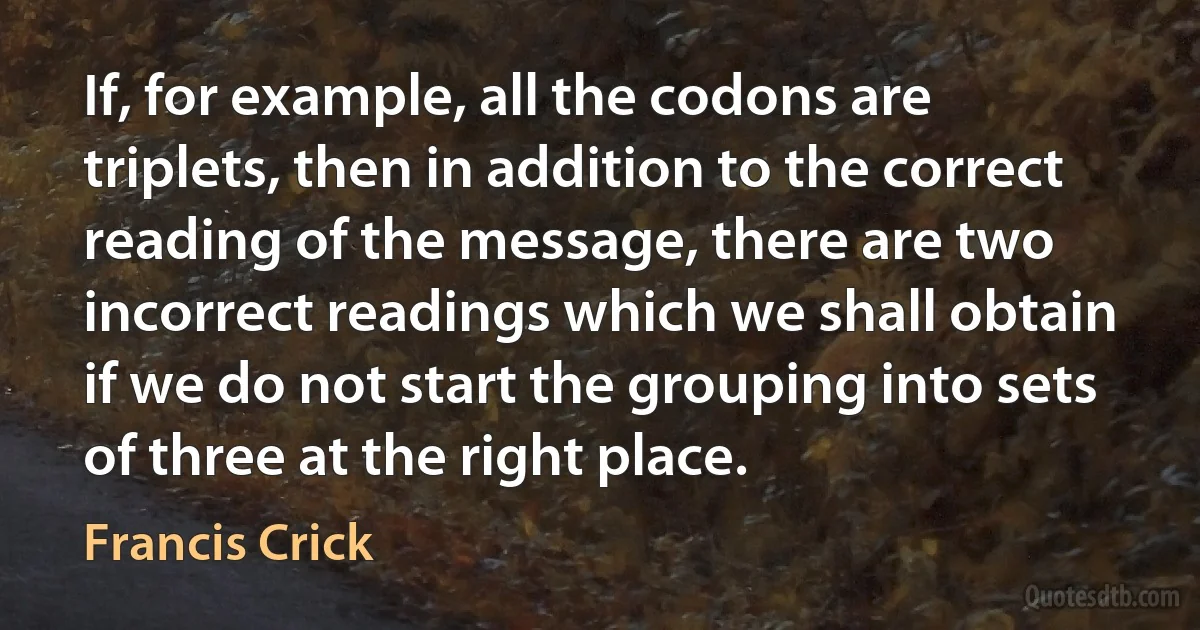 If, for example, all the codons are triplets, then in addition to the correct reading of the message, there are two incorrect readings which we shall obtain if we do not start the grouping into sets of three at the right place. (Francis Crick)