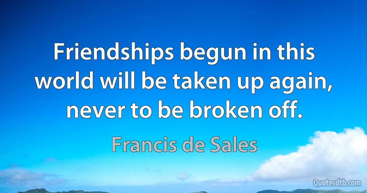 Friendships begun in this world will be taken up again, never to be broken off. (Francis de Sales)