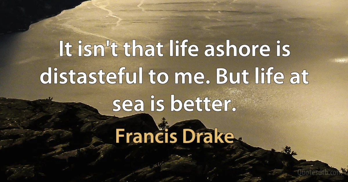 It isn't that life ashore is distasteful to me. But life at sea is better. (Francis Drake)