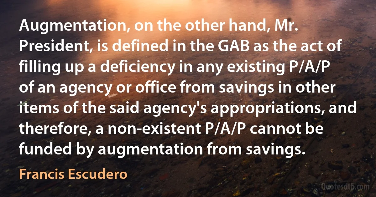 Augmentation, on the other hand, Mr. President, is defined in the GAB as the act of filling up a deficiency in any existing P/A/P of an agency or office from savings in other items of the said agency's appropriations, and therefore, a non-existent P/A/P cannot be funded by augmentation from savings. (Francis Escudero)