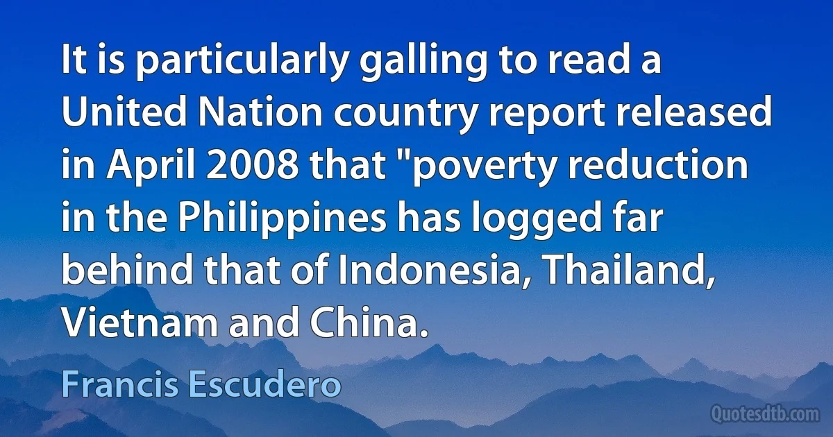 It is particularly galling to read a United Nation country report released in April 2008 that "poverty reduction in the Philippines has logged far behind that of Indonesia, Thailand, Vietnam and China. (Francis Escudero)