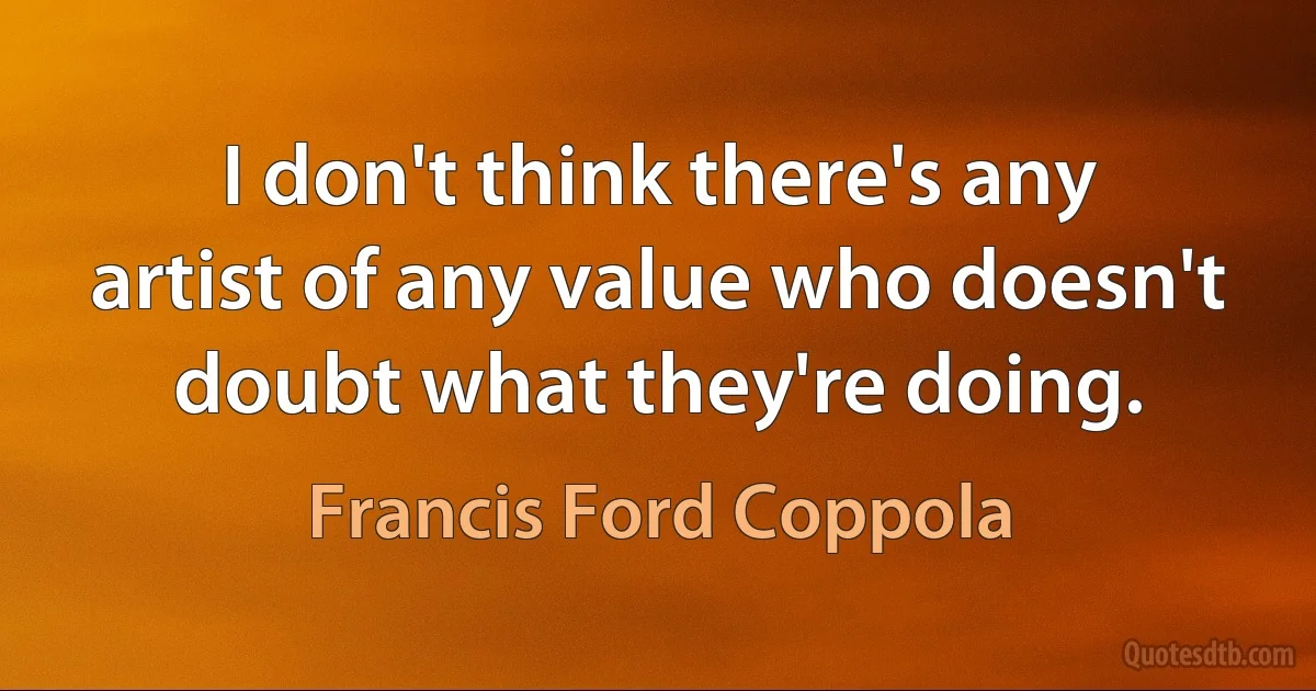 I don't think there's any artist of any value who doesn't doubt what they're doing. (Francis Ford Coppola)