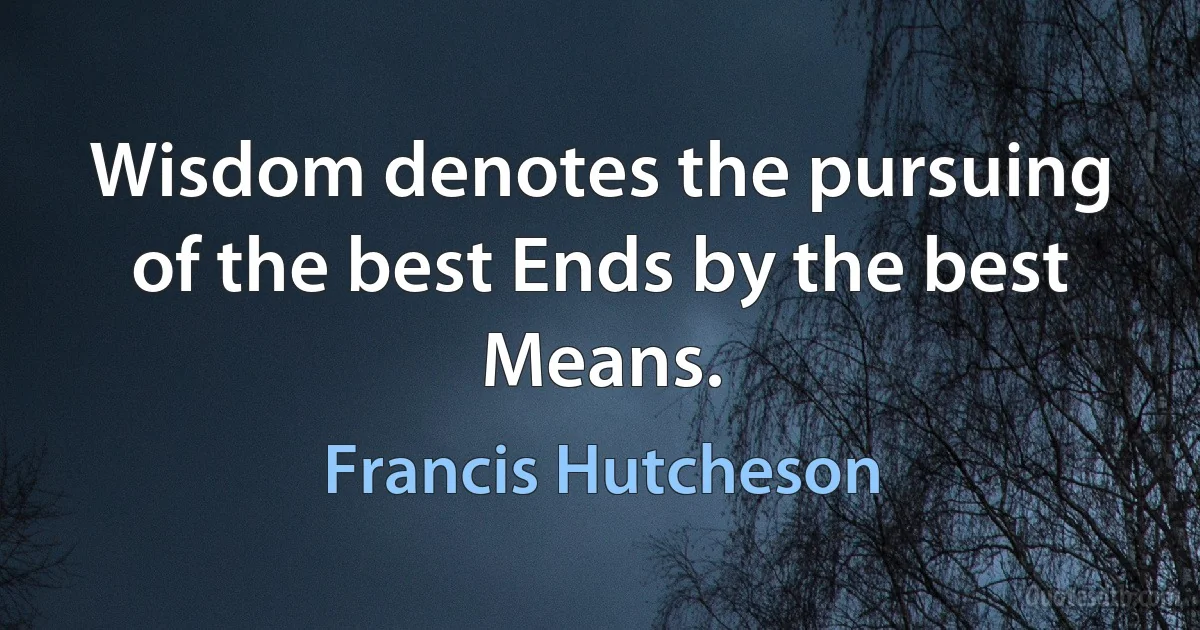 Wisdom denotes the pursuing of the best Ends by the best Means. (Francis Hutcheson)