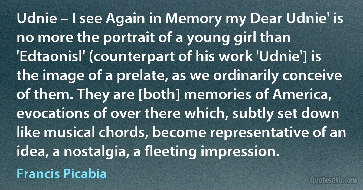 Udnie – I see Again in Memory my Dear Udnie' is no more the portrait of a young girl than 'Edtaonisl' (counterpart of his work 'Udnie'] is the image of a prelate, as we ordinarily conceive of them. They are [both] memories of America, evocations of over there which, subtly set down like musical chords, become representative of an idea, a nostalgia, a fleeting impression. (Francis Picabia)