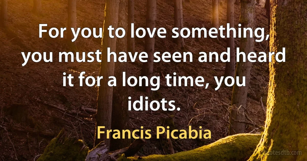 For you to love something, you must have seen and heard it for a long time, you idiots. (Francis Picabia)