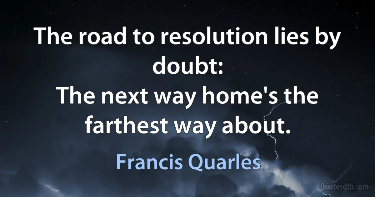 The road to resolution lies by doubt:
The next way home's the farthest way about. (Francis Quarles)