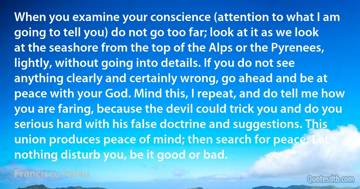 When you examine your conscience (attention to what I am going to tell you) do not go too far; look at it as we look at the seashore from the top of the Alps or the Pyrenees, lightly, without going into details. If you do not see anything clearly and certainly wrong, go ahead and be at peace with your God. Mind this, I repeat, and do tell me how you are faring, because the devil could trick you and do you serious hard with his false doctrine and suggestions. This union produces peace of mind; then search for peace. Let nothing disturb you, be it good or bad. (Francisco Palau)