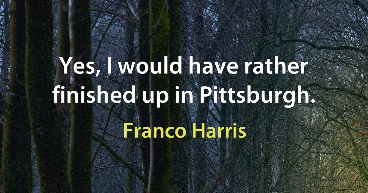 Yes, I would have rather finished up in Pittsburgh. (Franco Harris)