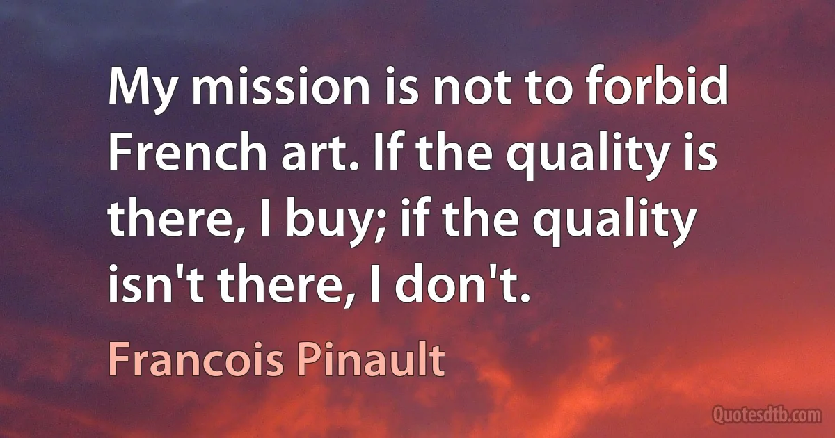 My mission is not to forbid French art. If the quality is there, I buy; if the quality isn't there, I don't. (Francois Pinault)