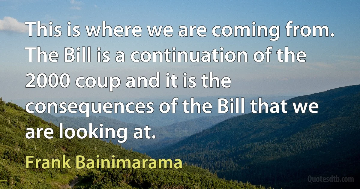 This is where we are coming from. The Bill is a continuation of the 2000 coup and it is the consequences of the Bill that we are looking at. (Frank Bainimarama)