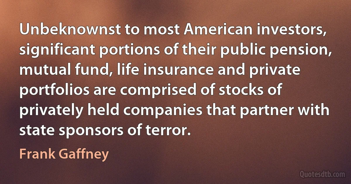 Unbeknownst to most American investors, significant portions of their public pension, mutual fund, life insurance and private portfolios are comprised of stocks of privately held companies that partner with state sponsors of terror. (Frank Gaffney)