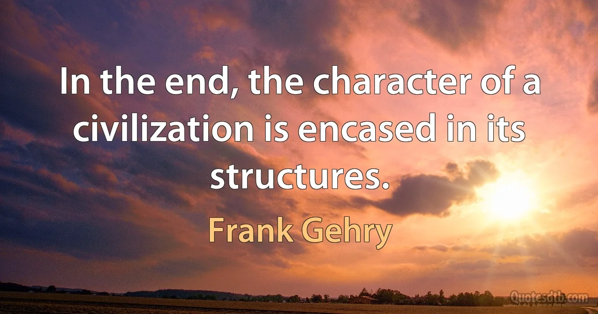 In the end, the character of a civilization is encased in its structures. (Frank Gehry)