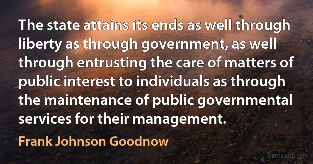 The state attains its ends as well through liberty as through government, as well through entrusting the care of matters of public interest to individuals as through the maintenance of public governmental services for their management. (Frank Johnson Goodnow)