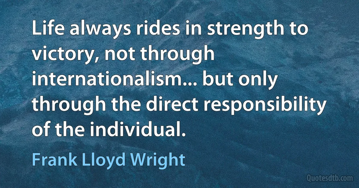 Life always rides in strength to victory, not through internationalism... but only through the direct responsibility of the individual. (Frank Lloyd Wright)