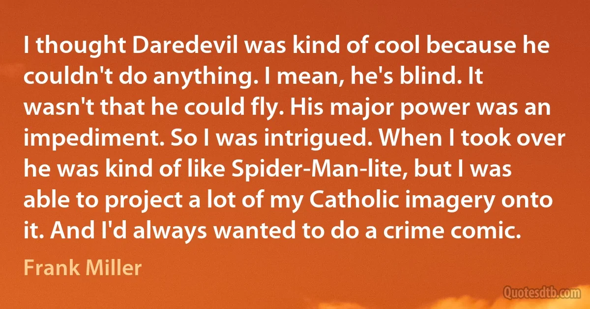 I thought Daredevil was kind of cool because he couldn't do anything. I mean, he's blind. It wasn't that he could fly. His major power was an impediment. So I was intrigued. When I took over he was kind of like Spider-Man-lite, but I was able to project a lot of my Catholic imagery onto it. And I'd always wanted to do a crime comic. (Frank Miller)