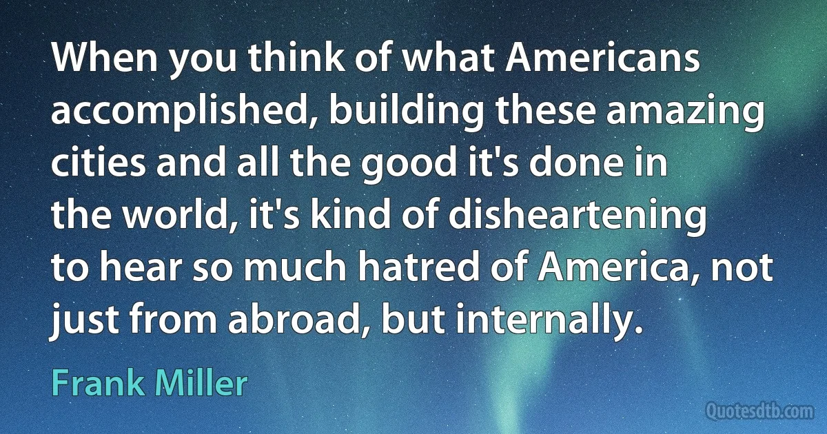 When you think of what Americans accomplished, building these amazing cities and all the good it's done in the world, it's kind of disheartening to hear so much hatred of America, not just from abroad, but internally. (Frank Miller)