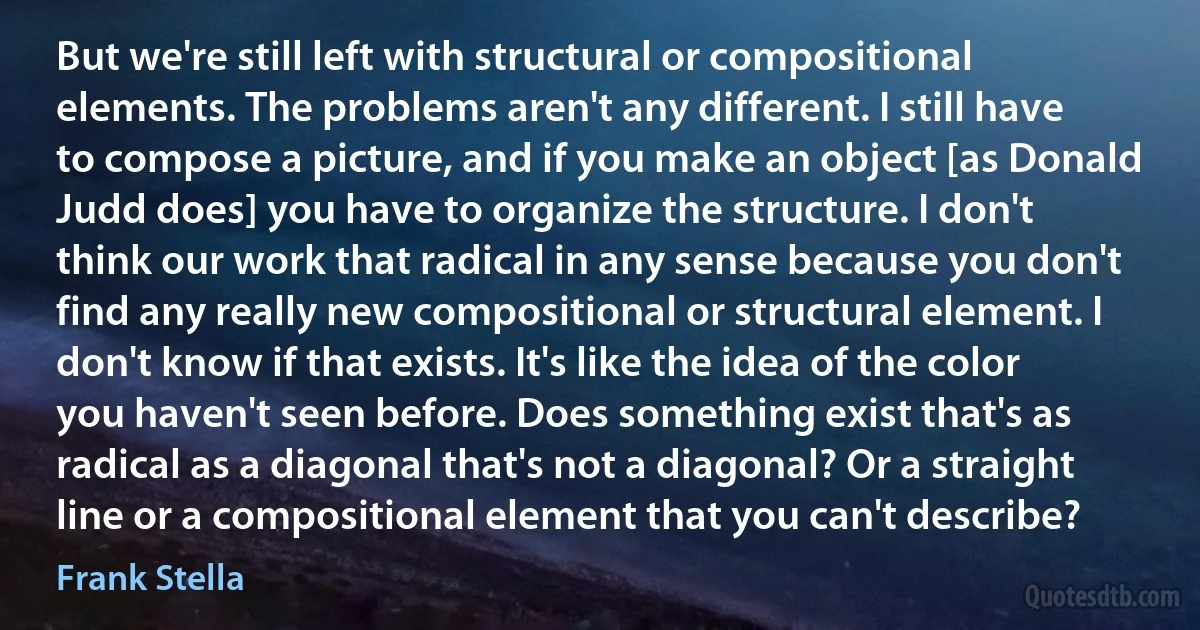 But we're still left with structural or compositional elements. The problems aren't any different. I still have to compose a picture, and if you make an object [as Donald Judd does] you have to organize the structure. I don't think our work that radical in any sense because you don't find any really new compositional or structural element. I don't know if that exists. It's like the idea of the color you haven't seen before. Does something exist that's as radical as a diagonal that's not a diagonal? Or a straight line or a compositional element that you can't describe? (Frank Stella)