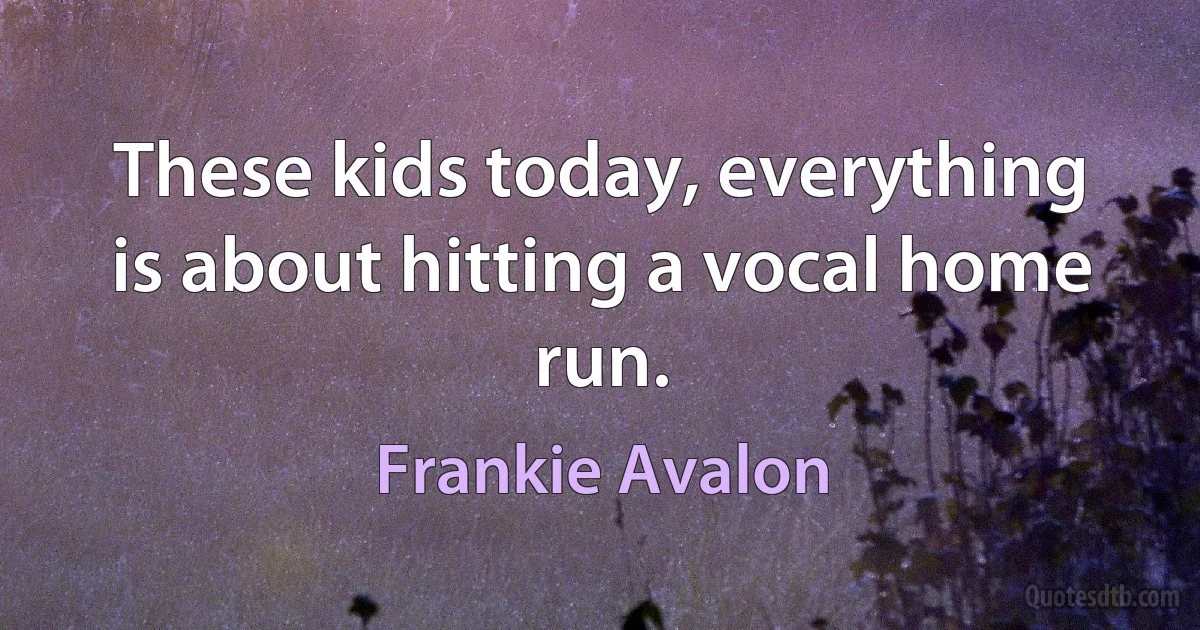 These kids today, everything is about hitting a vocal home run. (Frankie Avalon)