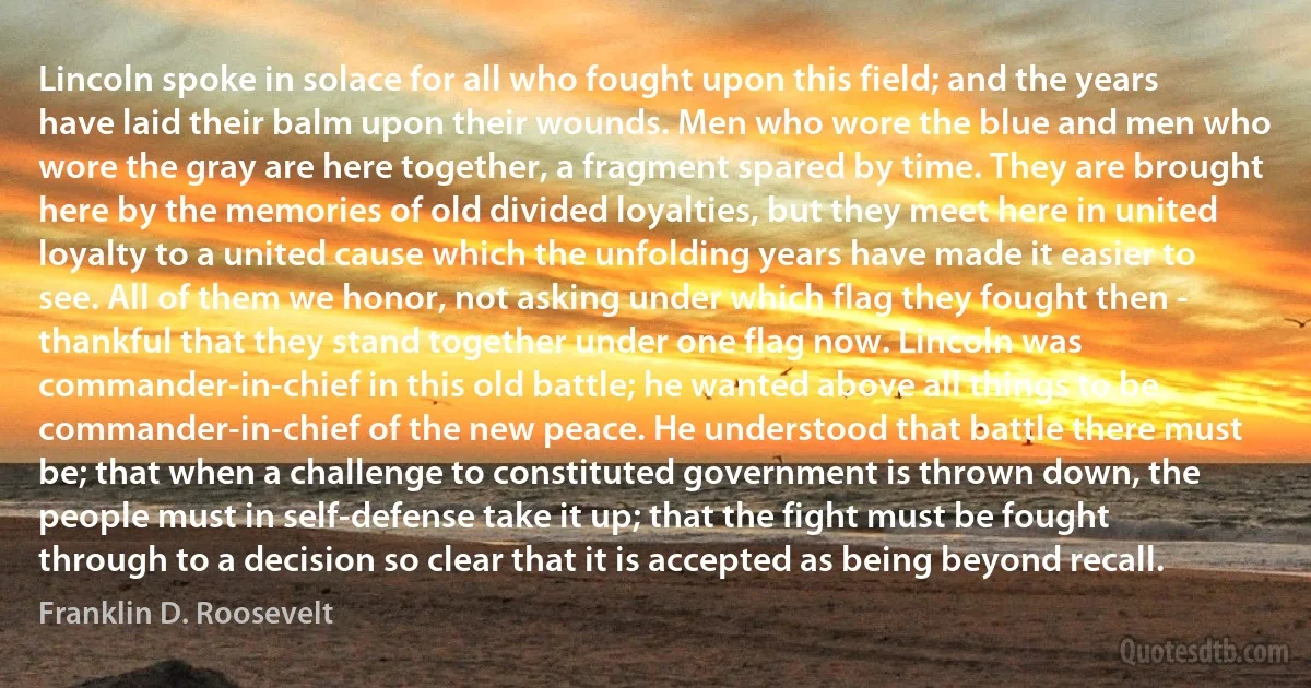 Lincoln spoke in solace for all who fought upon this field; and the years have laid their balm upon their wounds. Men who wore the blue and men who wore the gray are here together, a fragment spared by time. They are brought here by the memories of old divided loyalties, but they meet here in united loyalty to a united cause which the unfolding years have made it easier to see. All of them we honor, not asking under which flag they fought then - thankful that they stand together under one flag now. Lincoln was commander-in-chief in this old battle; he wanted above all things to be commander-in-chief of the new peace. He understood that battle there must be; that when a challenge to constituted government is thrown down, the people must in self-defense take it up; that the fight must be fought through to a decision so clear that it is accepted as being beyond recall. (Franklin D. Roosevelt)