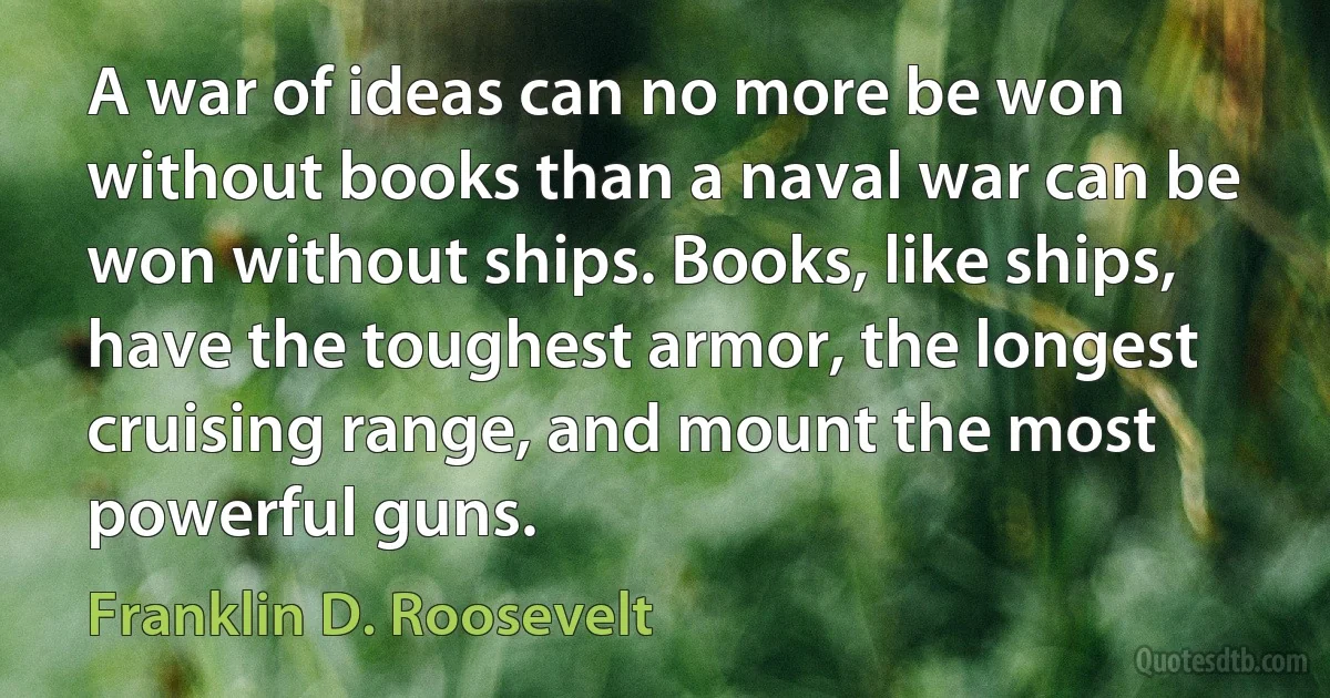 A war of ideas can no more be won without books than a naval war can be won without ships. Books, like ships, have the toughest armor, the longest cruising range, and mount the most powerful guns. (Franklin D. Roosevelt)