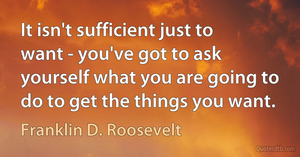 It isn't sufficient just to want - you've got to ask yourself what you are going to do to get the things you want. (Franklin D. Roosevelt)