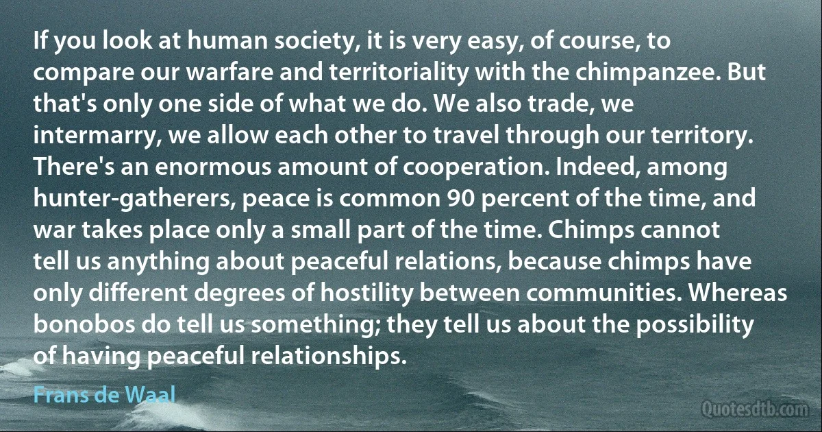 If you look at human society, it is very easy, of course, to compare our warfare and territoriality with the chimpanzee. But that's only one side of what we do. We also trade, we intermarry, we allow each other to travel through our territory. There's an enormous amount of cooperation. Indeed, among hunter-gatherers, peace is common 90 percent of the time, and war takes place only a small part of the time. Chimps cannot tell us anything about peaceful relations, because chimps have only different degrees of hostility between communities. Whereas bonobos do tell us something; they tell us about the possibility of having peaceful relationships. (Frans de Waal)