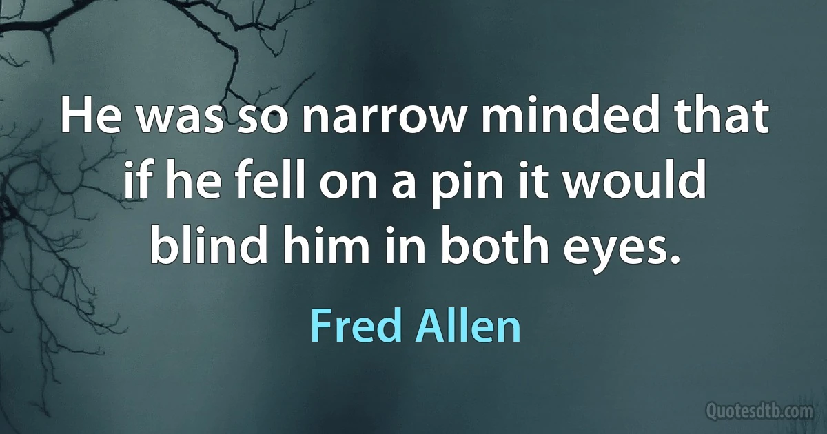 He was so narrow minded that if he fell on a pin it would blind him in both eyes. (Fred Allen)