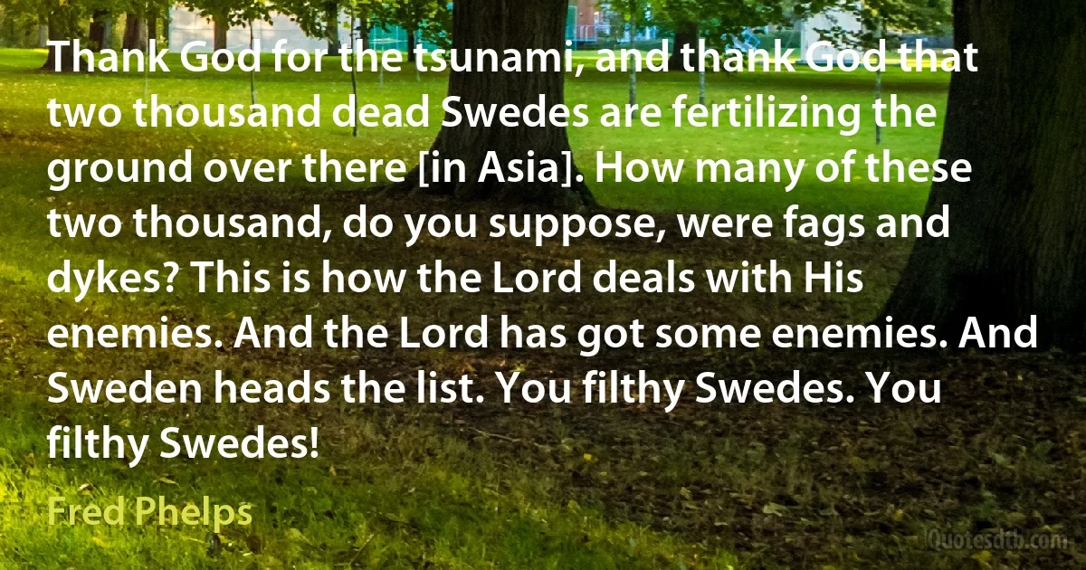 Thank God for the tsunami, and thank God that two thousand dead Swedes are fertilizing the ground over there [in Asia]. How many of these two thousand, do you suppose, were fags and dykes? This is how the Lord deals with His enemies. And the Lord has got some enemies. And Sweden heads the list. You filthy Swedes. You filthy Swedes! (Fred Phelps)