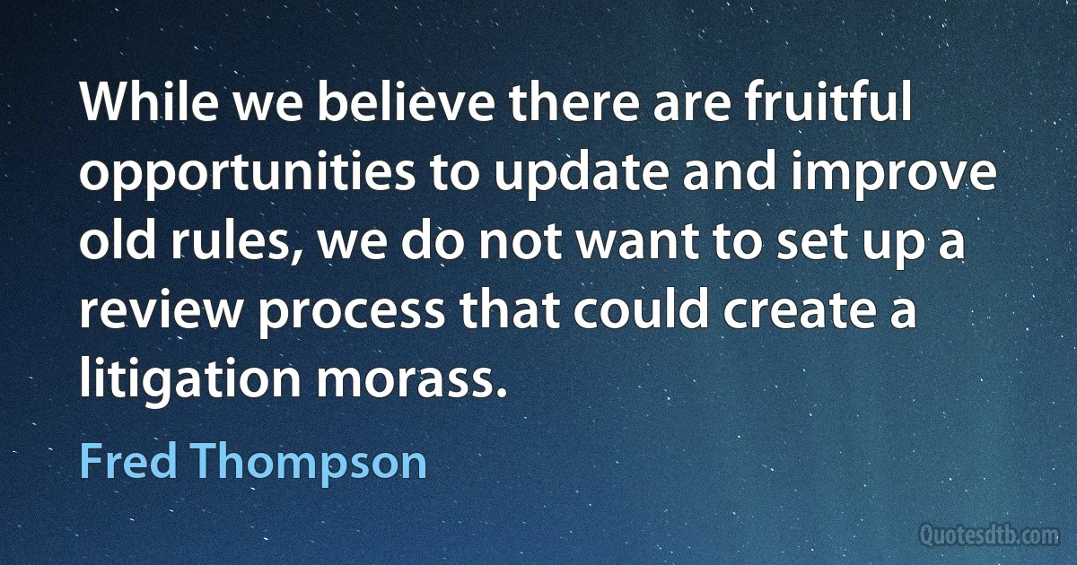 While we believe there are fruitful opportunities to update and improve old rules, we do not want to set up a review process that could create a litigation morass. (Fred Thompson)