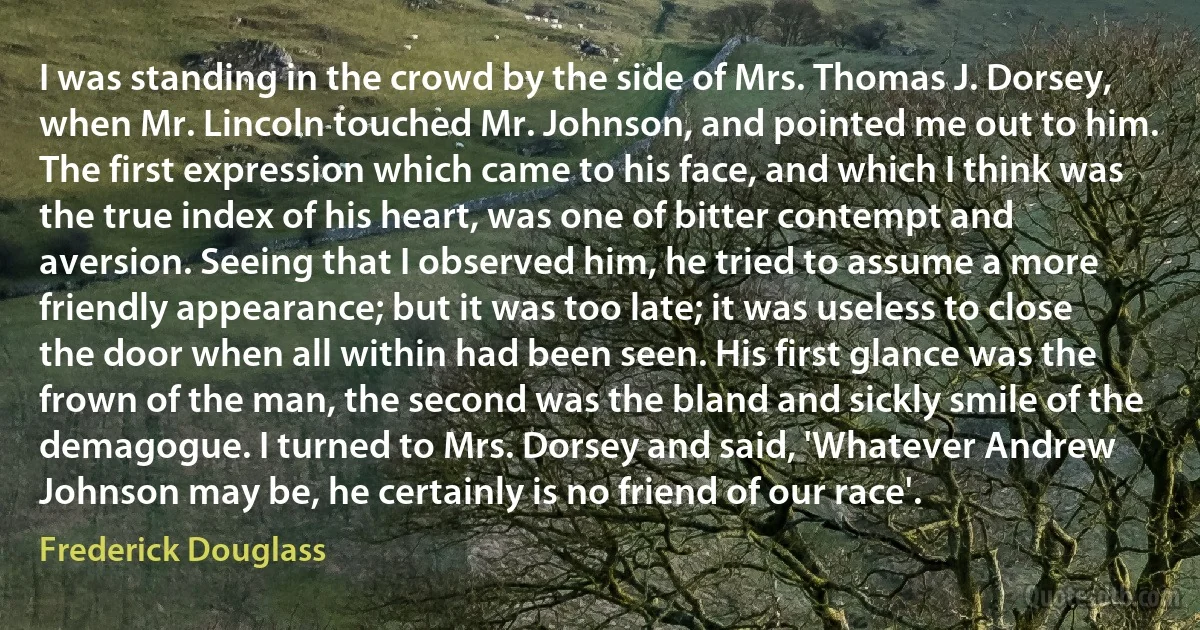 I was standing in the crowd by the side of Mrs. Thomas J. Dorsey, when Mr. Lincoln touched Mr. Johnson, and pointed me out to him. The first expression which came to his face, and which I think was the true index of his heart, was one of bitter contempt and aversion. Seeing that I observed him, he tried to assume a more friendly appearance; but it was too late; it was useless to close the door when all within had been seen. His first glance was the frown of the man, the second was the bland and sickly smile of the demagogue. I turned to Mrs. Dorsey and said, 'Whatever Andrew Johnson may be, he certainly is no friend of our race'. (Frederick Douglass)