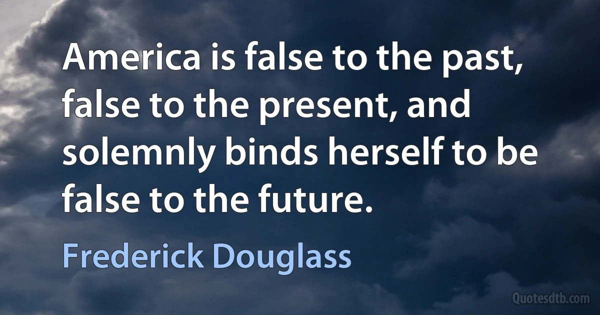 America is false to the past, false to the present, and solemnly binds herself to be false to the future. (Frederick Douglass)