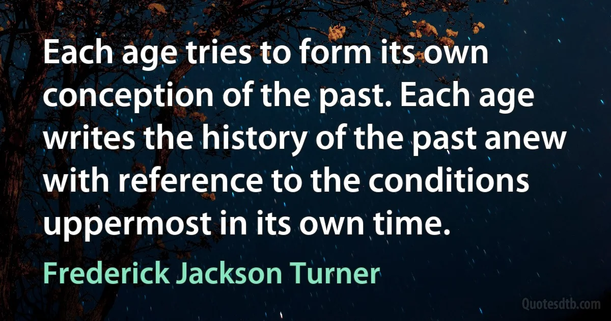 Each age tries to form its own conception of the past. Each age writes the history of the past anew with reference to the conditions uppermost in its own time. (Frederick Jackson Turner)