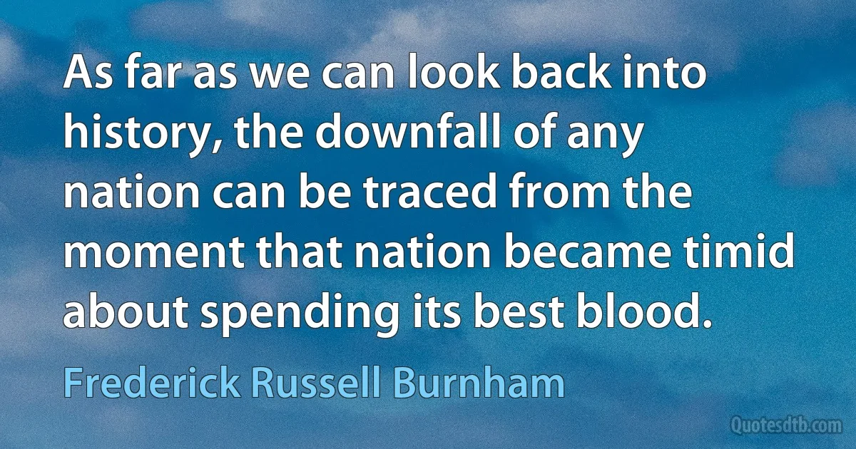 As far as we can look back into history, the downfall of any nation can be traced from the moment that nation became timid about spending its best blood. (Frederick Russell Burnham)