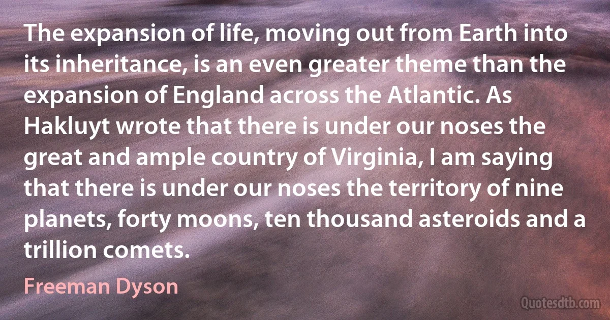 The expansion of life, moving out from Earth into its inheritance, is an even greater theme than the expansion of England across the Atlantic. As Hakluyt wrote that there is under our noses the great and ample country of Virginia, I am saying that there is under our noses the territory of nine planets, forty moons, ten thousand asteroids and a trillion comets. (Freeman Dyson)