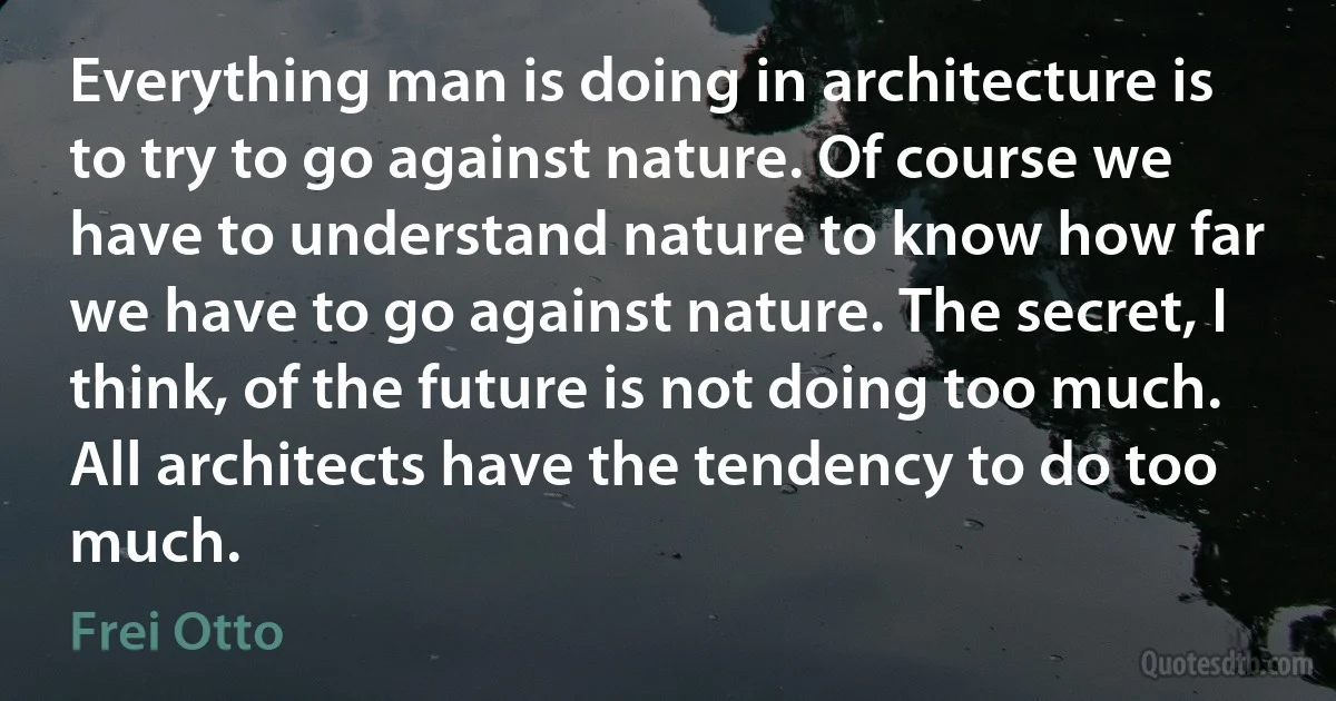 Everything man is doing in architecture is to try to go against nature. Of course we have to understand nature to know how far we have to go against nature. The secret, I think, of the future is not doing too much. All architects have the tendency to do too much. (Frei Otto)